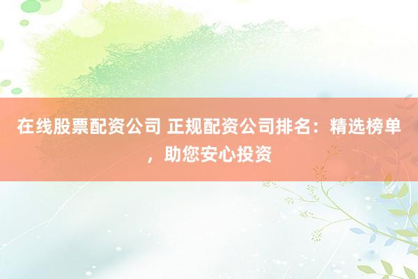 在线股票配资公司 正规配资公司排名：精选榜单，助您安心投资