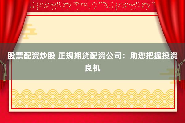股票配资炒股 正规期货配资公司：助您把握投资良机