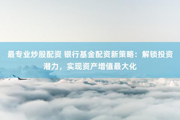 最专业炒股配资 银行基金配资新策略：解锁投资潜力，实现资产增值最大化