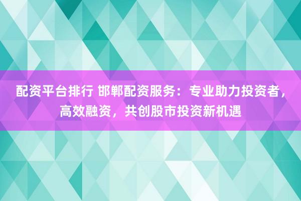 配资平台排行 邯郸配资服务：专业助力投资者，高效融资，共创股市投资新机遇