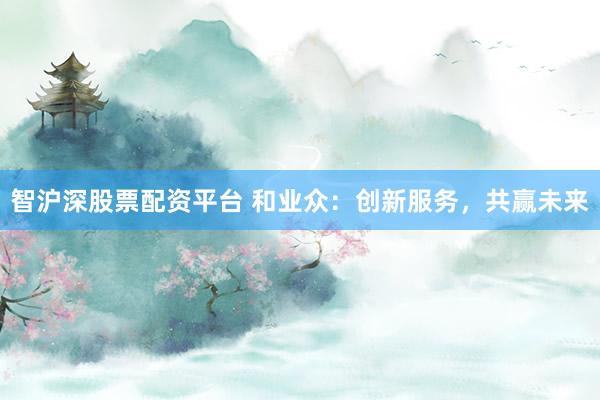 智沪深股票配资平台 和业众：创新服务，共赢未来