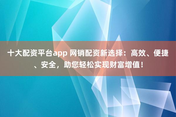 十大配资平台app 网销配资新选择：高效、便捷、安全，助您轻松实现财富增值！