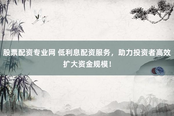 股票配资专业网 低利息配资服务，助力投资者高效扩大资金规模！