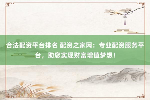 合法配资平台排名 配资之家网：专业配资服务平台，助您实现财富增值梦想！