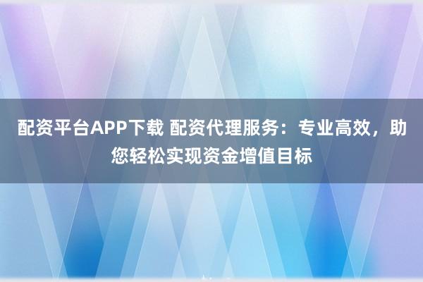 配资平台APP下载 配资代理服务：专业高效，助您轻松实现资金增值目标