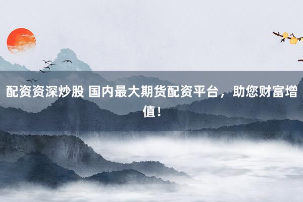 配资资深炒股 国内最大期货配资平台，助您财富增值！