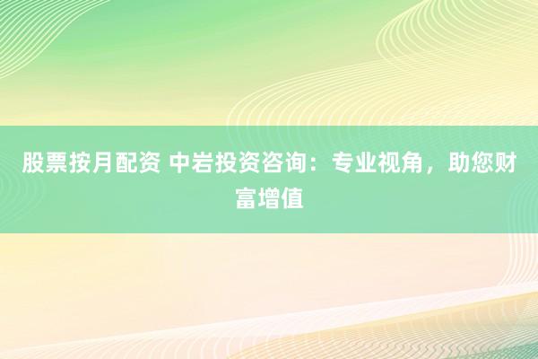 股票按月配资 中岩投资咨询：专业视角，助您财富增值