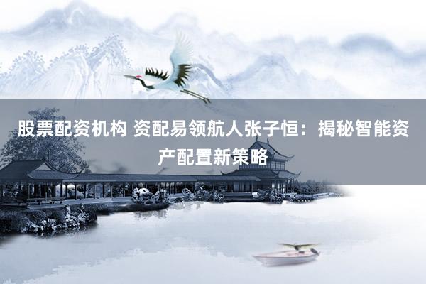 股票配资机构 资配易领航人张子恒：揭秘智能资产配置新策略