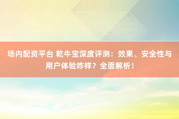 场内配资平台 乾牛宝深度评测：效果、安全性与用户体验咋样？全面解析！