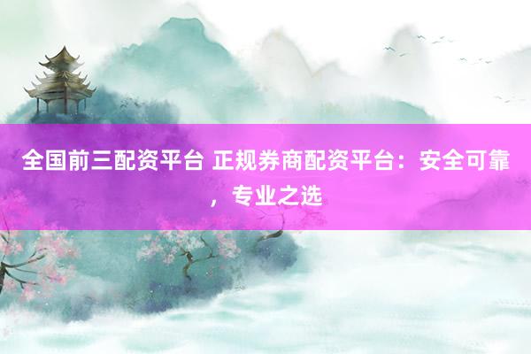 全国前三配资平台 正规券商配资平台：安全可靠，专业之选