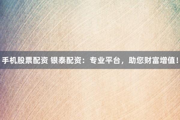 手机股票配资 银泰配资：专业平台，助您财富增值！