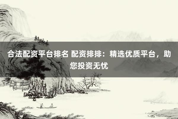 合法配资平台排名 配资排排：精选优质平台，助您投资无忧