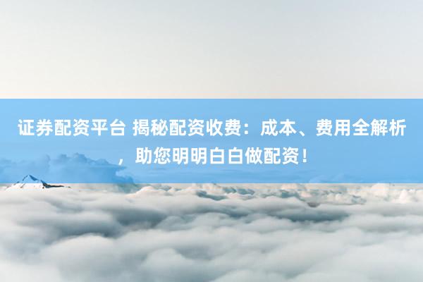 证券配资平台 揭秘配资收费：成本、费用全解析，助您明明白白做配资！
