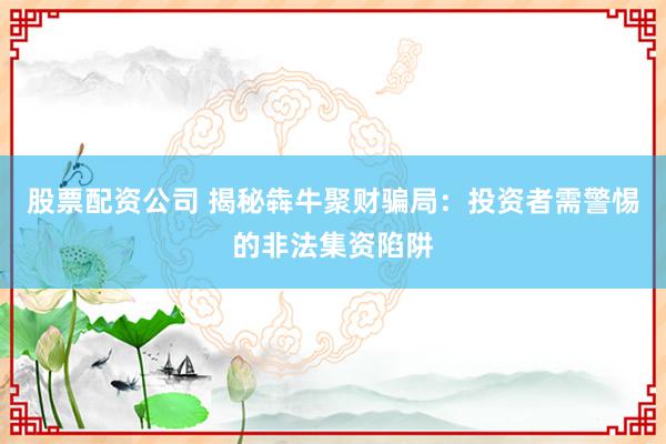 股票配资公司 揭秘犇牛聚财骗局：投资者需警惕的非法集资陷阱
