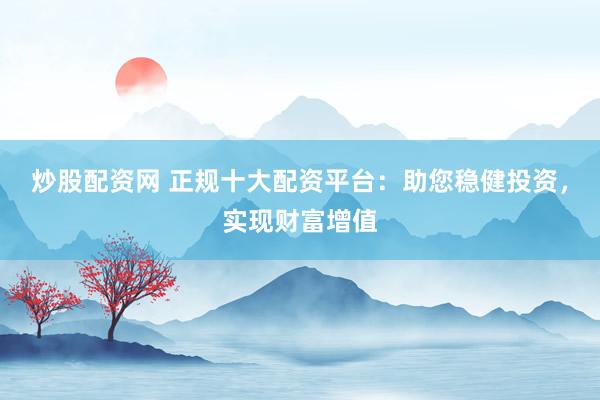 炒股配资网 正规十大配资平台：助您稳健投资，实现财富增值