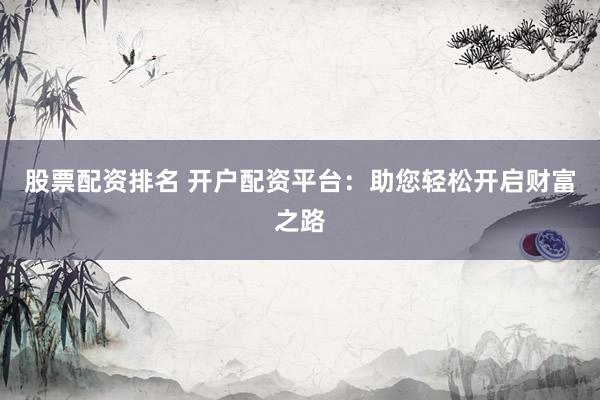 股票配资排名 开户配资平台：助您轻松开启财富之路