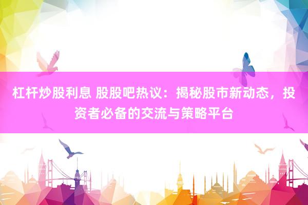 杠杆炒股利息 股股吧热议：揭秘股市新动态，投资者必备的交流与策略平台