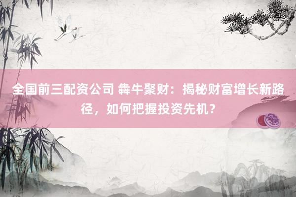 全国前三配资公司 犇牛聚财：揭秘财富增长新路径，如何把握投资先机？