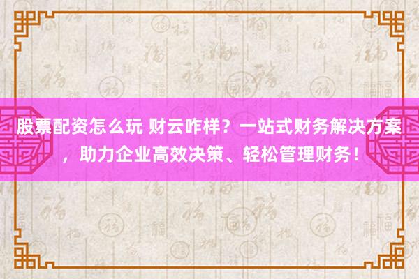 股票配资怎么玩 财云咋样？一站式财务解决方案，助力企业高效决策、轻松管理财务！