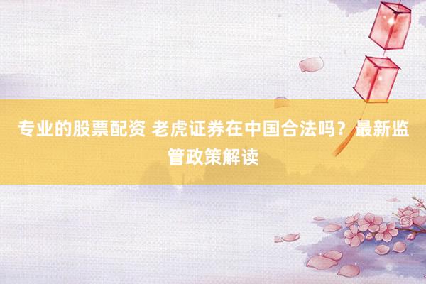 专业的股票配资 老虎证券在中国合法吗？最新监管政策解读
