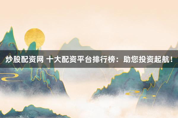 炒股配资网 十大配资平台排行榜：助您投资起航！