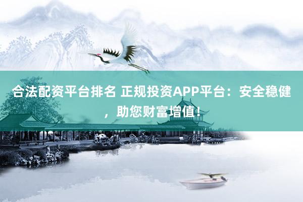 合法配资平台排名 正规投资APP平台：安全稳健，助您财富增值！