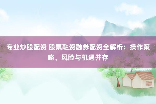 专业炒股配资 股票融资融券配资全解析：操作策略、风险与机遇并存