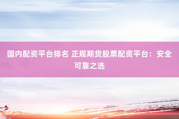 国内配资平台排名 正规期货股票配资平台：安全可靠之选
