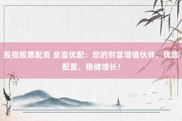 股指股票配资 垒富优配：您的财富增值伙伴，优选配置，稳健增长！