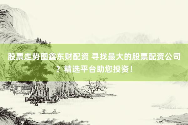 股票走势图鑫东财配资 寻找最大的股票配资公司？精选平台助您投资！