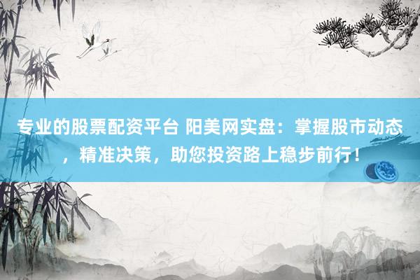 专业的股票配资平台 阳美网实盘：掌握股市动态，精准决策，助您投资路上稳步前行！
