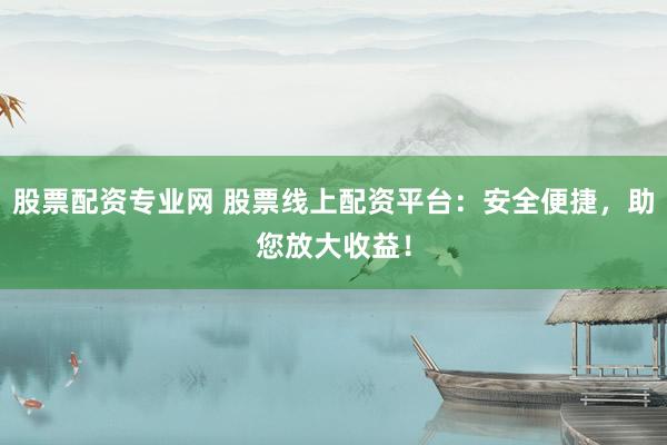 股票配资专业网 股票线上配资平台：安全便捷，助您放大收益！
