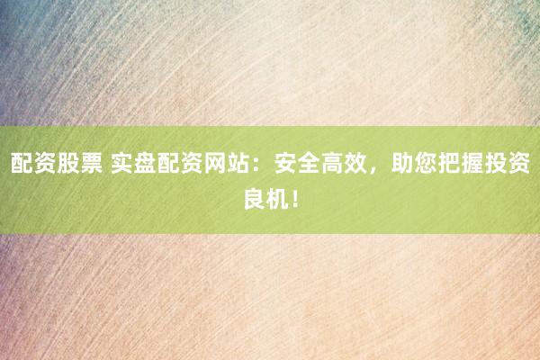 配资股票 实盘配资网站：安全高效，助您把握投资良机！