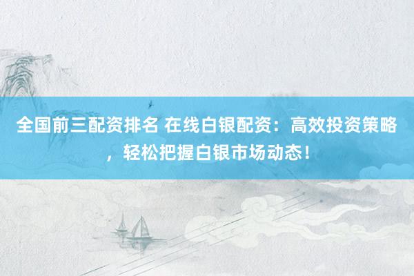 全国前三配资排名 在线白银配资：高效投资策略，轻松把握白银市场动态！