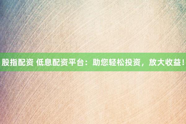 股指配资 低息配资平台：助您轻松投资，放大收益！