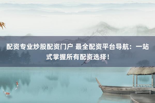 配资专业炒股配资门户 最全配资平台导航：一站式掌握所有配资选择！