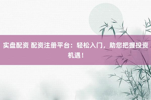 实盘配资 配资注册平台：轻松入门，助您把握投资机遇！
