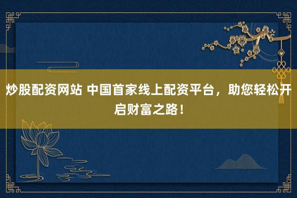 炒股配资网站 中国首家线上配资平台，助您轻松开启财富之路！