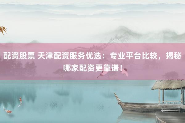 配资股票 天津配资服务优选：专业平台比较，揭秘哪家配资更靠谱！