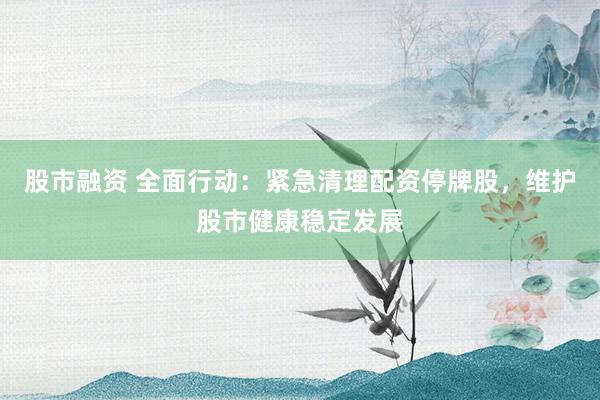 股市融资 全面行动：紧急清理配资停牌股，维护股市健康稳定发展