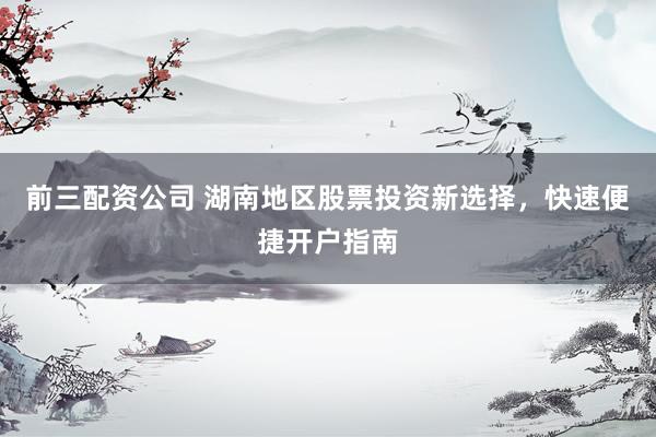 前三配资公司 湖南地区股票投资新选择，快速便捷开户指南