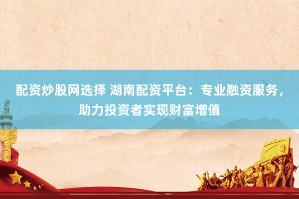 配资炒股网选择 湖南配资平台：专业融资服务，助力投资者实现财富增值