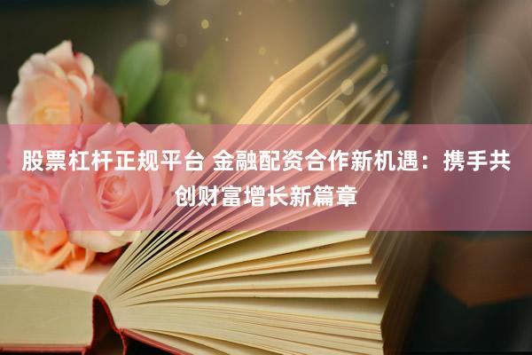 股票杠杆正规平台 金融配资合作新机遇：携手共创财富增长新篇章