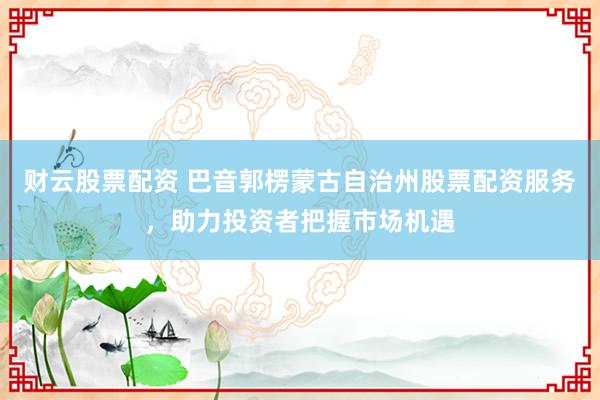 财云股票配资 巴音郭楞蒙古自治州股票配资服务，助力投资者把握市场机遇