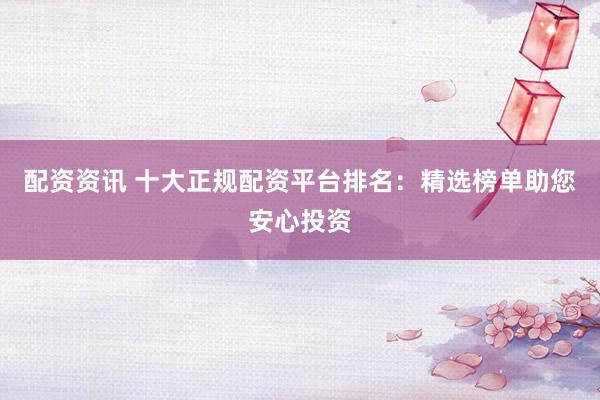 配资资讯 十大正规配资平台排名：精选榜单助您安心投资