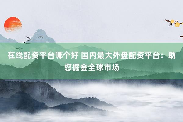 在线配资平台哪个好 国内最大外盘配资平台：助您掘金全球市场