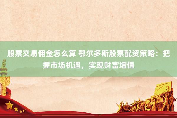 股票交易佣金怎么算 鄂尔多斯股票配资策略：把握市场机遇，实现财富增值