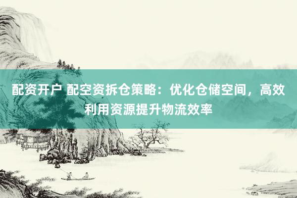 配资开户 配空资拆仓策略：优化仓储空间，高效利用资源提升物流效率