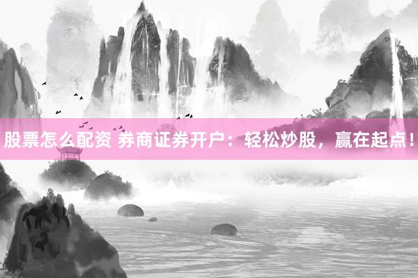 股票怎么配资 券商证券开户：轻松炒股，赢在起点！