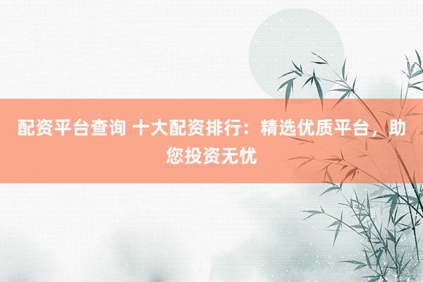 配资平台查询 十大配资排行：精选优质平台，助您投资无忧